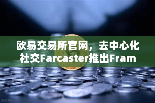 欧易交易所官网，去中心化社交Farcaster推出Frames功能，引爆链上互动新浪潮