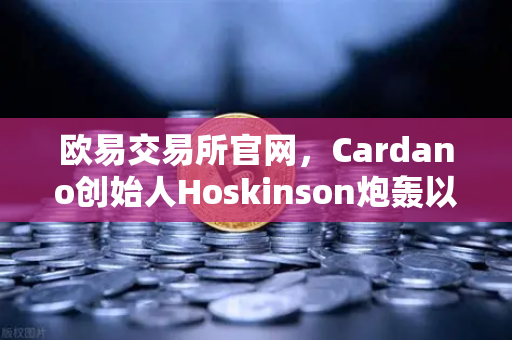 欧易交易所官网，Cardano创始人Hoskinson炮轰以太坊路线图，区块链创新困局何解？