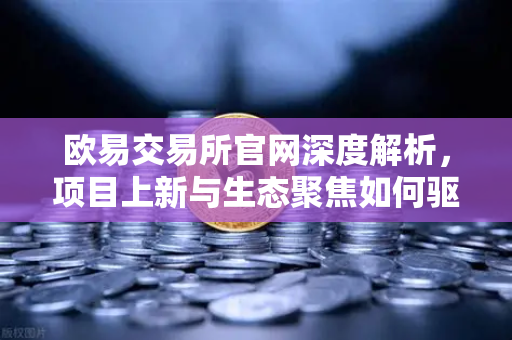 欧易交易所官网深度解析，项目上新与生态聚焦如何驱动数字资产新浪潮