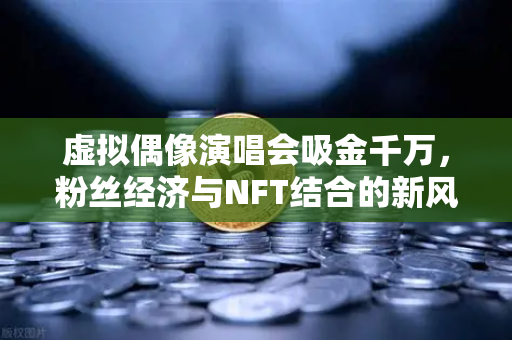 虚拟偶像演唱会吸金千万，粉丝经济与NFT结合的新风口