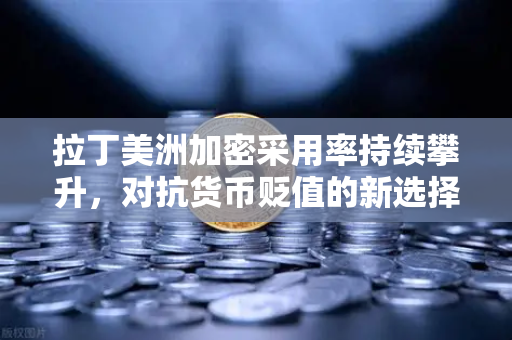 拉丁美洲加密采用率持续攀升，对抗货币贬值的新选择