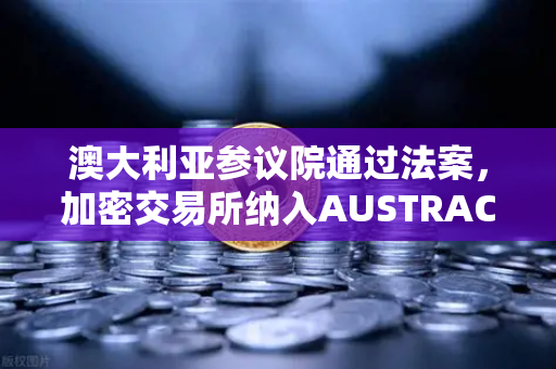 澳大利亚参议院通过法案，加密交易所纳入AUSTRAC监管，欧易用户需关注合规新动向