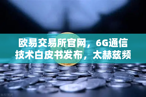 欧易交易所官网，6G通信技术白皮书发布，太赫兹频段开启万物智联新时代