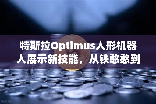特斯拉Optimus人形机器人展示新技能，从铁憨憨到全能助手的进化之路