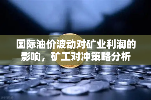 国际油价波动对矿业利润的影响,矿工对冲策略分析-第1张图片-欧易交易所 国际油价波动对矿业利润的影响,矿工对冲策略分析-第1张图片-欧易交易所