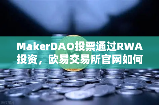 MakerDAO投票通过RWA投资，欧易交易所官网如何助力加密生态与实体资产融合？