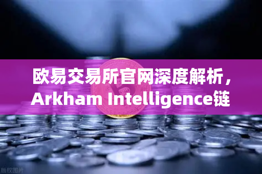 欧易交易所官网深度解析，Arkham Intelligence链上数据分析教程—可视化追踪资金流向