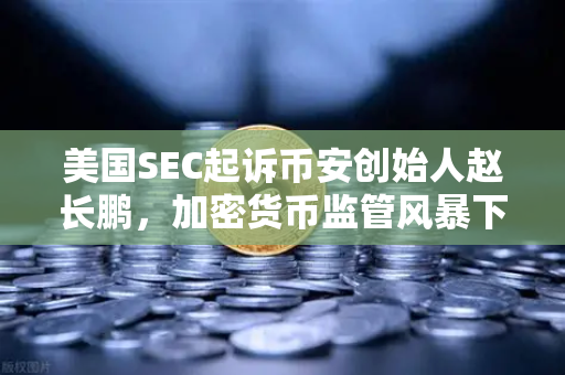 美国SEC起诉币安创始人赵长鹏，加密货币监管风暴下的行业震荡与投资启示