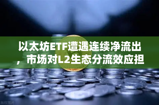 以太坊ETF遭遇连续净流出，市场对L2生态分流效应担忧加剧