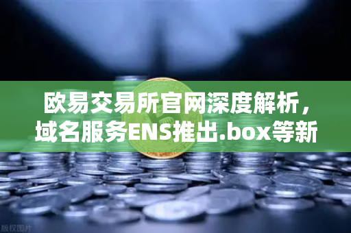 欧易交易所官网深度解析，域名服务ENS推出.box等新后缀，如何重塑Web3身份体系？