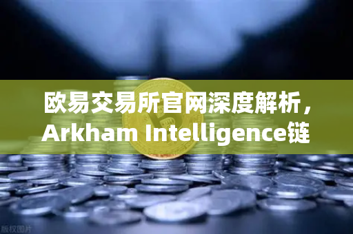 欧易交易所官网深度解析，Arkham Intelligence链上数据分析工具教程，可视化追踪资金流向