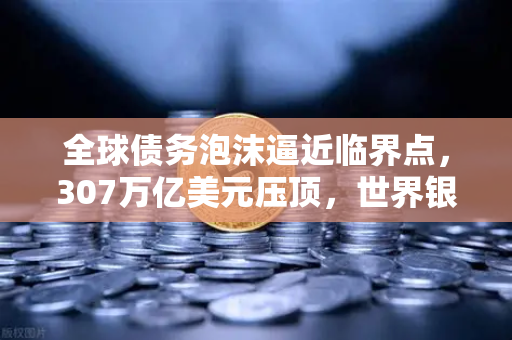 全球债务泡沫逼近临界点，307万亿美元压顶，世界银行发出破产警告