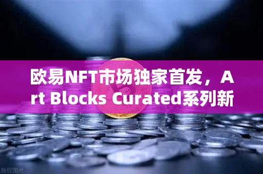 欧易NFT市场独家首发，Art Blocks Curated系列新艺术家作品，数字艺术投资新风口