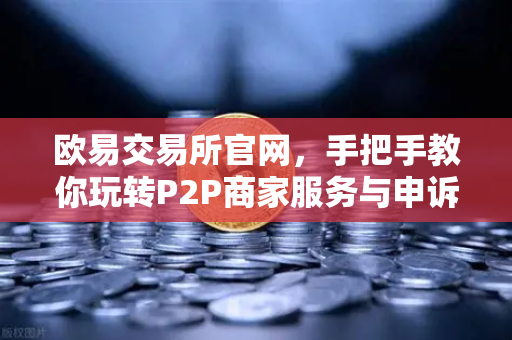 欧易交易所官网，手把手教你玩转P2P商家服务与申诉证据提交