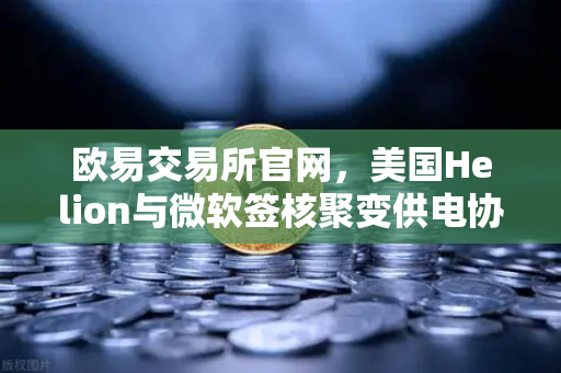 欧易交易所官网，美国Helion与微软签核聚变供电协议，能源革命加速落地