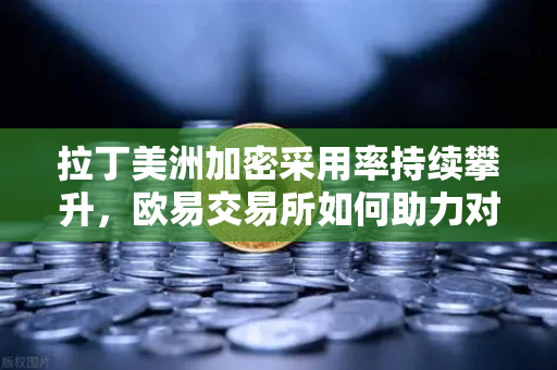 拉丁美洲加密采用率持续攀升，欧易交易所如何助力对抗本国货币贬值？