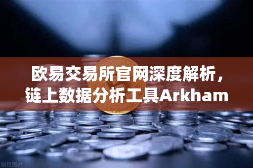 欧易交易所官网深度解析，链上数据分析工具Arkham Intelligence教程—可视化追踪资金流