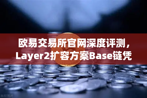 欧易交易所官网深度评测，Layer2扩容方案Base链凭借Coinbase背景强势崛起