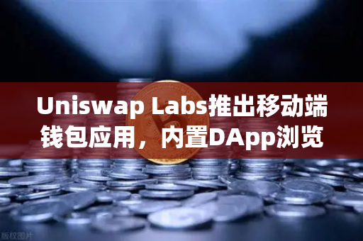 Uniswap Labs推出移动端钱包应用，内置DApp浏览器如何改变交易体验？