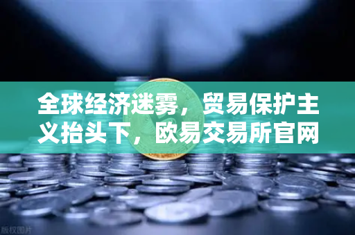 全球经济迷雾，贸易保护主义抬头下，欧易交易所官网的投资新视角