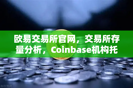 欧易交易所官网，交易所存量分析，Coinbase机构托管量逆势增长背后的长线信心