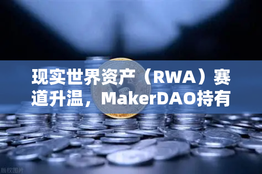 现实世界资产（RWA）赛道升温，MakerDAO持有的美国国债规模为何持续扩大？