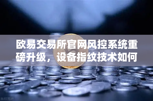 欧易交易所官网风控系统重磅升级，设备指纹技术如何精准侦测异常登录？