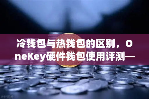 冷钱包与热钱包的区别，OneKey硬件钱包使用评测—从欧易交易所官网出发的资产安全指南