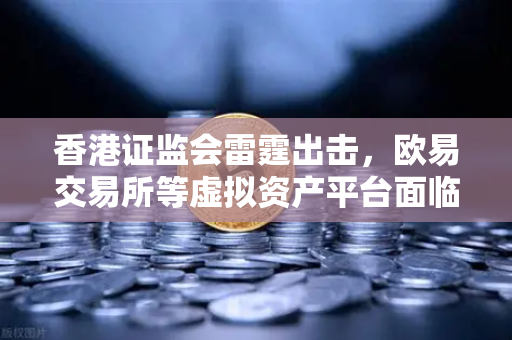 香港证监会雷霆出击，欧易交易所等虚拟资产平台面临整改风暴，投资者何去何从？