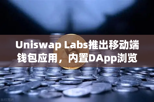 Uniswap Labs推出移动端钱包应用，内置DApp浏览器引领DeFi新体验