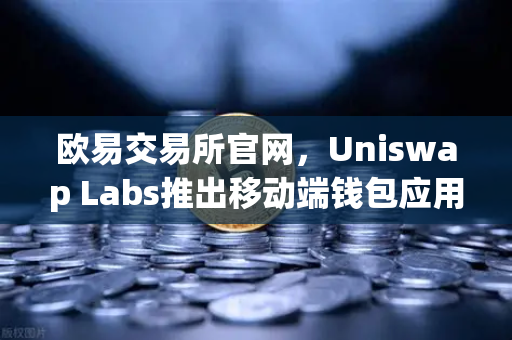 欧易交易所官网，Uniswap Labs推出移动端钱包应用，内置DApp浏览器，开启DeFi新纪元