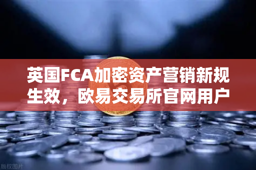 英国FCA加密资产营销新规生效，欧易交易所官网用户需关注哪些变化？