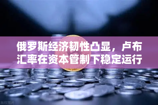 俄罗斯经济韧性凸显，卢布汇率在资本管制下稳定运行—深度解析欧易交易所官网动态